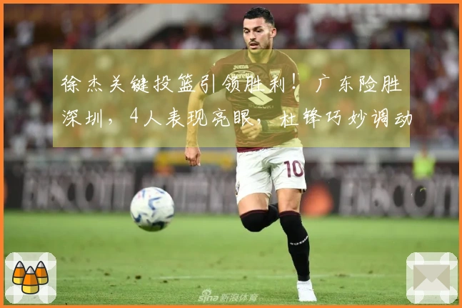 徐杰关键投篮引领胜利！广东险胜深圳，4人表现亮眼，杜锋巧妙调动胡明轩。
