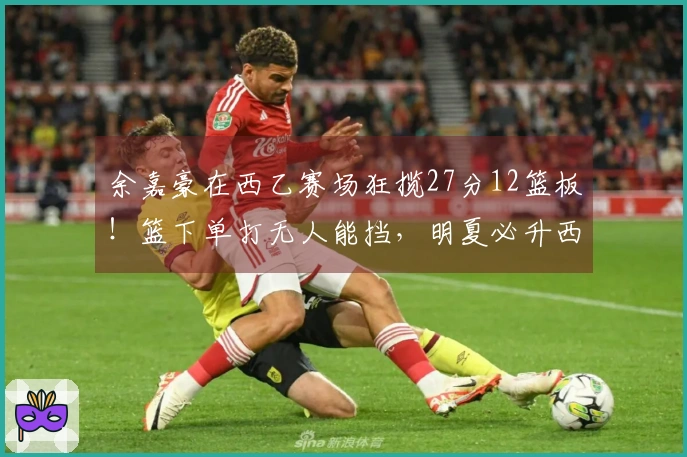 余嘉豪在西乙赛场狂揽27分12篮板！篮下单打无人能挡，明夏必升西甲！