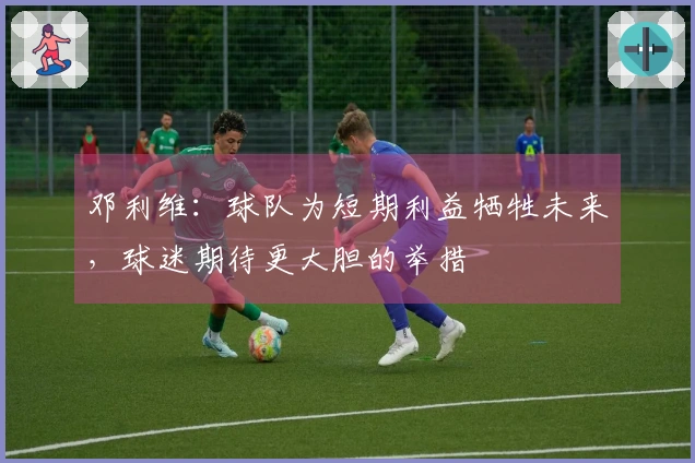 邓利维：球队为短期利益牺牲未来，球迷期待更大胆的举措