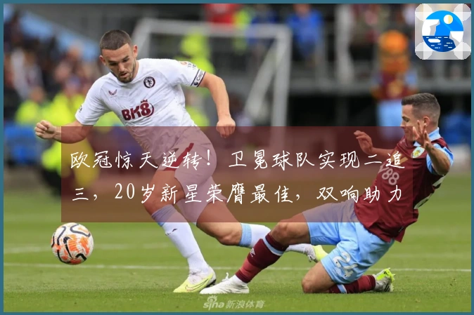 欧冠惊天逆转！卫冕球队实现二追三，20岁新星荣膺最佳，双响助力。