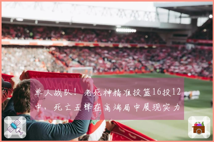单人战队！老死神精准投篮16投12中，死亡五锋在高端局中展现实力