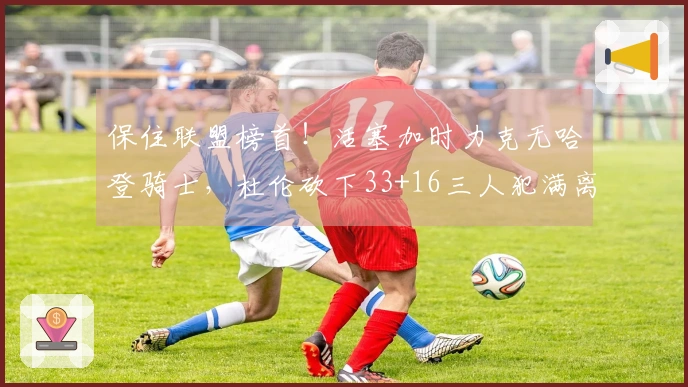 保住联盟榜首！活塞加时力克无哈登骑士，杜伦砍下33+16三人犯满离场