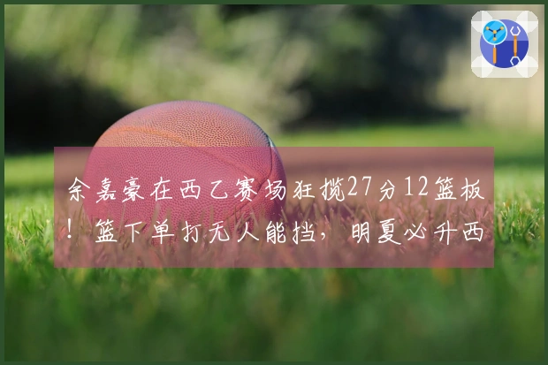 余嘉豪在西乙赛场狂揽27分12篮板!篮下单打无人能挡,明夏必升西甲!