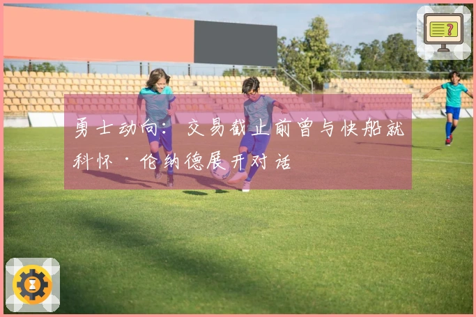 勇士动向：交易截止前曾与快船就科怀·伦纳德展开对话