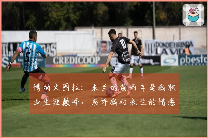 博纳文图拉：米兰的前两年是我职业生涯巅峰，或许我对米兰的情感更加深厚