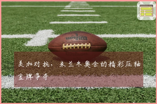 美加对抗，米兰冬奥会的精彩压轴金牌争夺