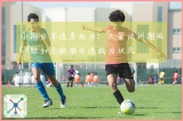 小斯分享选秀经历：火箭试训期间GM称如无姚明会选我为状元