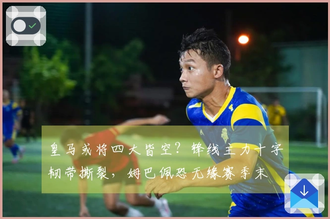 皇马或将四大皆空？锋线主力十字韧带撕裂，姆巴佩恐无缘赛季末