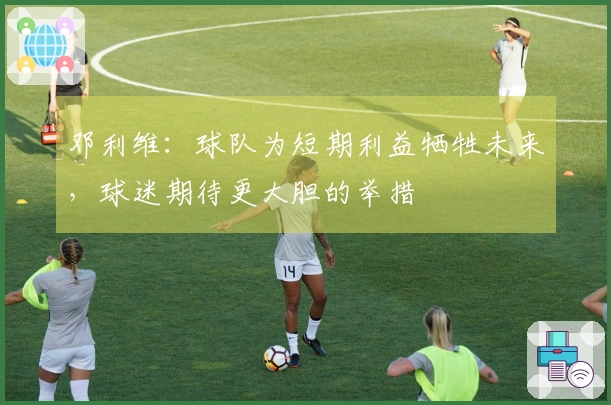 邓利维：球队为短期利益牺牲未来，球迷期待更大胆的举措