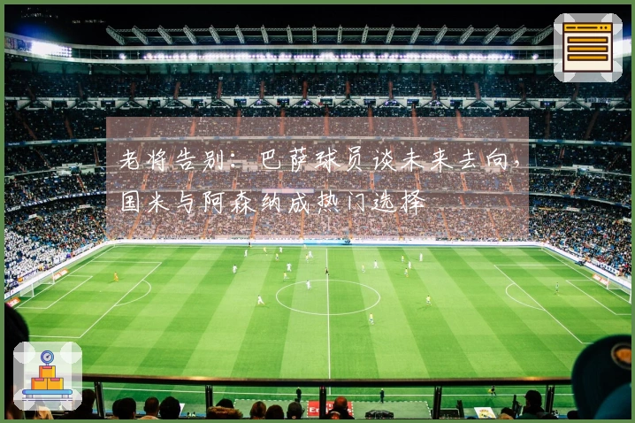 老将告别：巴萨球员谈未来去向，国米与阿森纳成热门选择