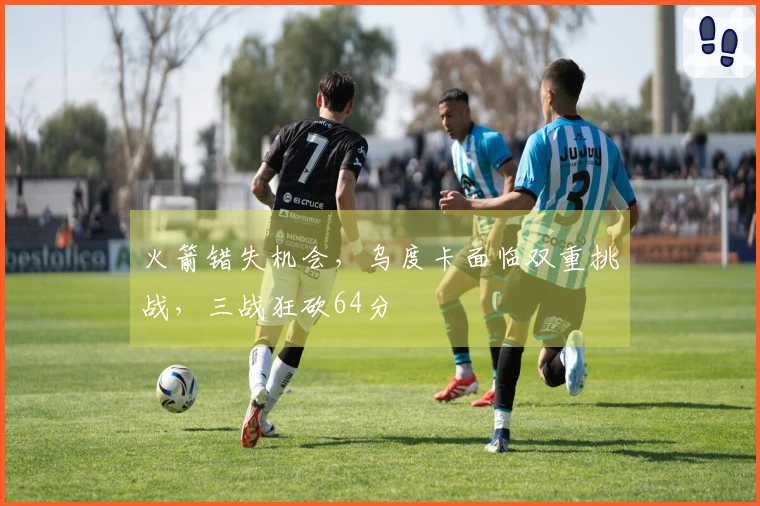 火箭错失机会，乌度卡面临双重挑战，三战狂砍64分