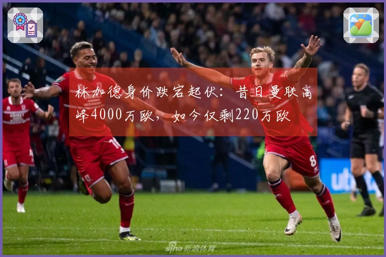 林加德身价跌宕起伏：昔日曼联高峰4000万欧，如今仅剩220万欧