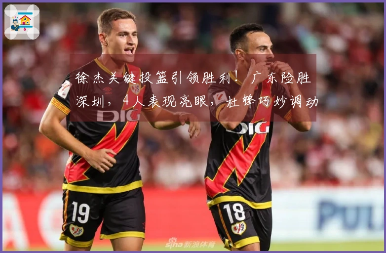 徐杰关键投篮引领胜利！广东险胜深圳，4人表现亮眼，杜锋巧妙调动胡明轩。